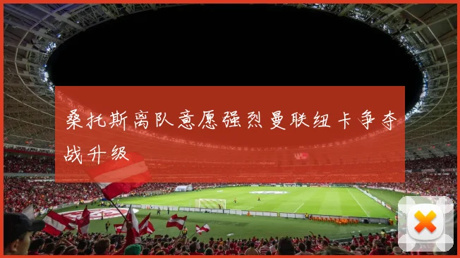 桑托斯离队意愿强烈曼联纽卡争夺战升级