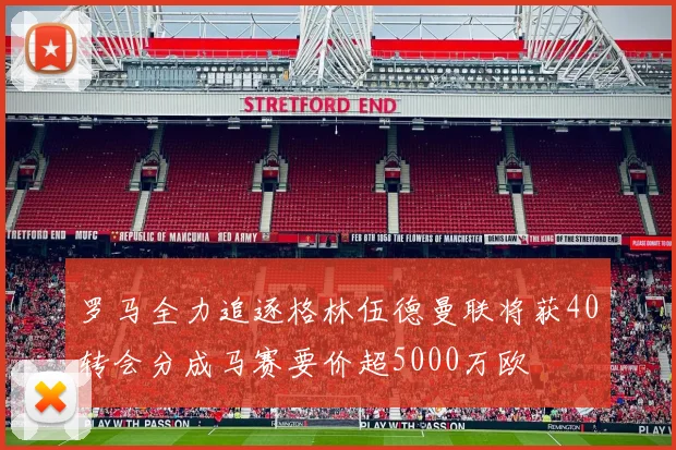 罗马全力追逐格林伍德曼联将获40转会分成马赛要价超5000万欧