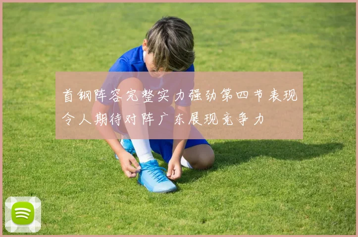 首钢阵容完整实力强劲第四节表现令人期待对阵广东展现竞争力