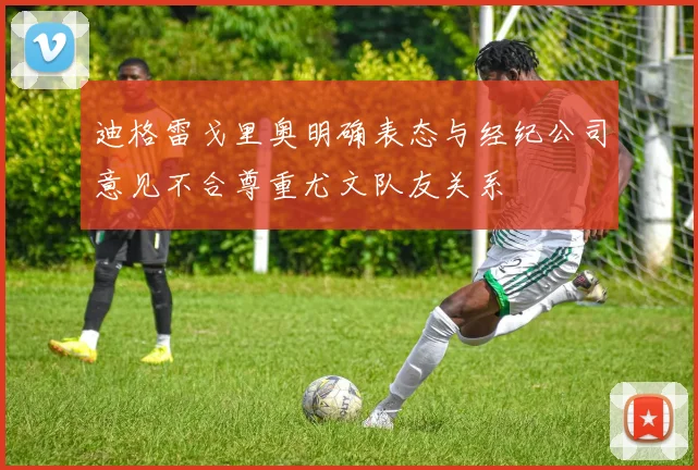 迪格雷戈里奥明确表态与经纪公司意见不合尊重尤文队友关系