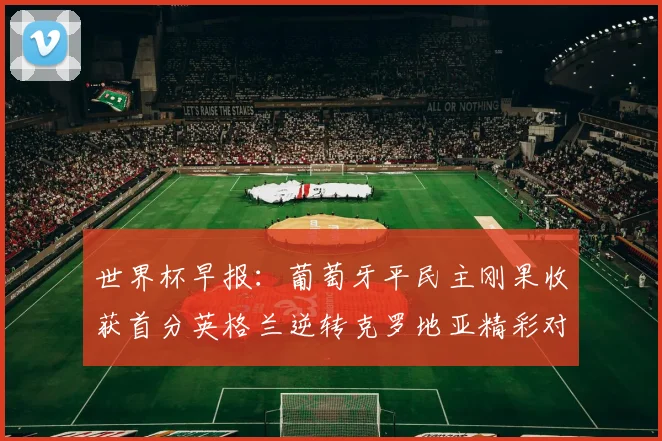 世界杯早报：葡萄牙平民主刚果收获首分英格兰逆转克罗地亚精彩对决