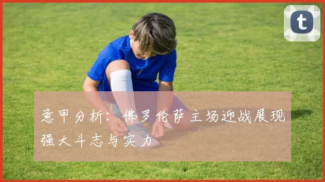 意甲分析：佛罗伦萨主场迎战展现强大斗志与实力