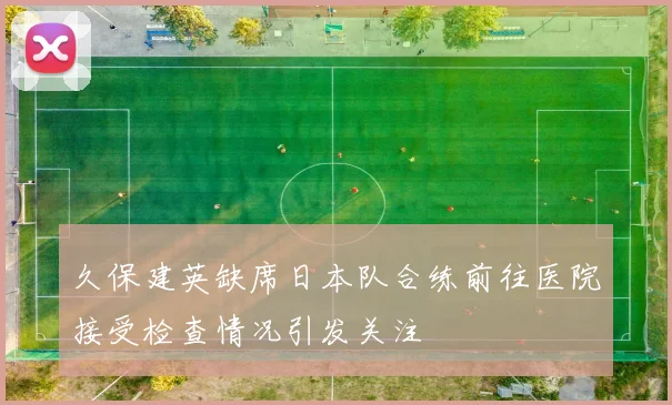 久保建英缺席日本队合练前往医院接受检查情况引发关注